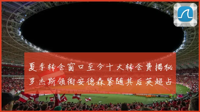 夏季转会窗口至今十大转会费揭秘罗杰斯领衔安德森紧随其后英超占据七席