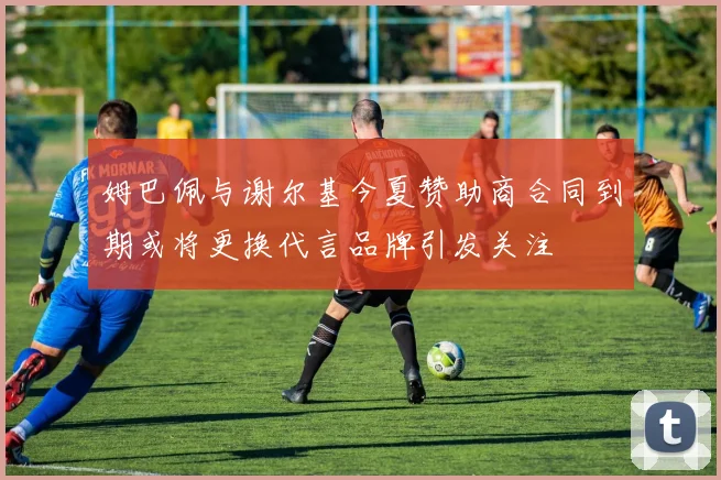 姆巴佩与谢尔基今夏赞助商合同到期或将更换代言品牌引发关注