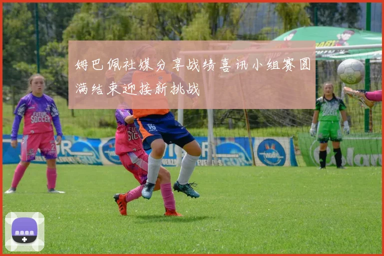 姆巴佩社媒分享战绩喜讯小组赛圆满结束迎接新挑战