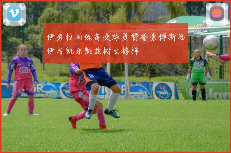 伊劳拉训练备受球员赞誉索博斯洛伊与凯尔凯兹树立榜样