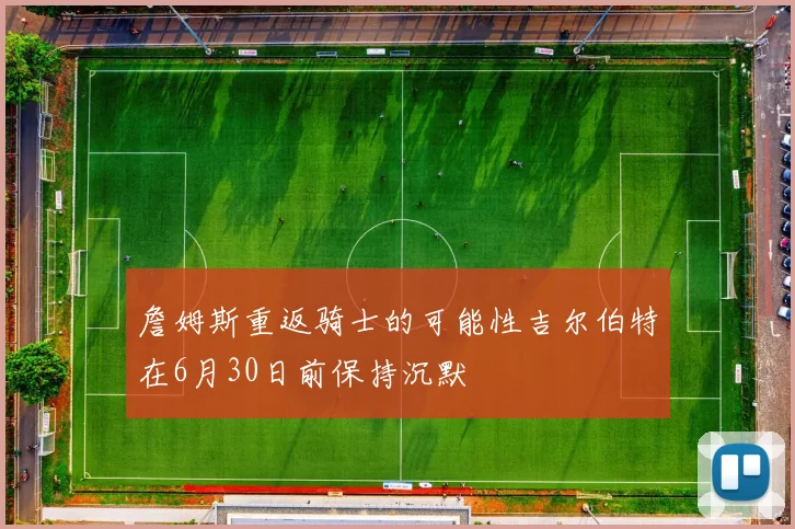 詹姆斯重返骑士的可能性吉尔伯特在6月30日前保持沉默