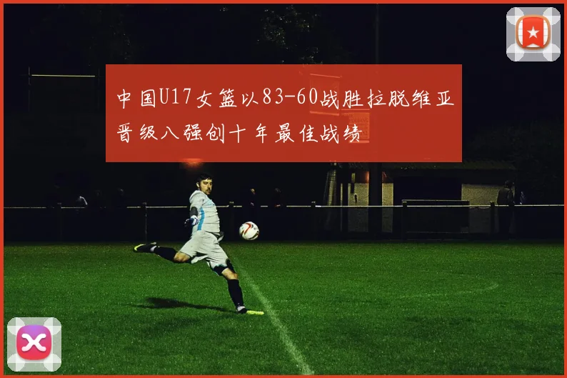 中国U17女篮以83-60战胜拉脱维亚晋级八强创十年最佳战绩