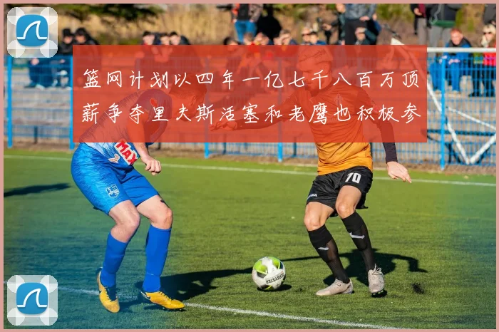 篮网计划以四年一亿七千八百万顶薪争夺里夫斯活塞和老鹰也积极参与竞标