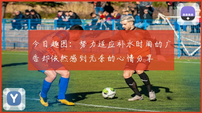 今日趣图：努力适应补水时间的广告却依然感到无奈的心情分享