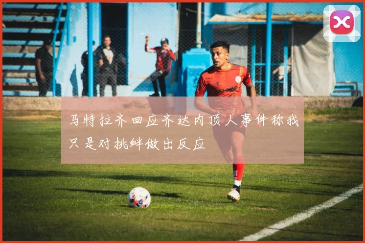 马特拉齐回应齐达内顶人事件称我只是对挑衅做出反应