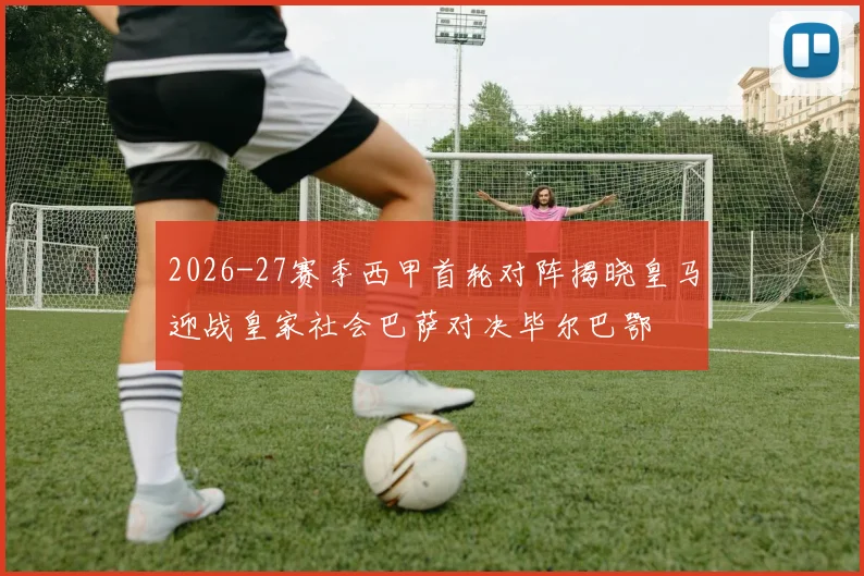 2026-27赛季西甲首轮对阵揭晓皇马迎战皇家社会巴萨对决毕尔巴鄂