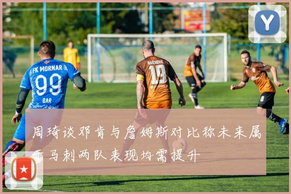 周琦谈邓肯与詹姆斯对比称未来属于马刺两队表现均需提升