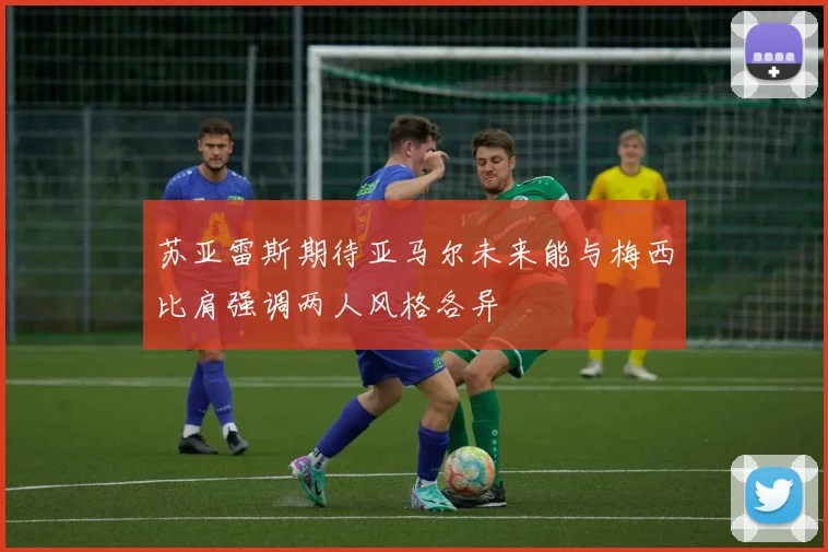 苏亚雷斯期待亚马尔未来能与梅西比肩强调两人风格各异
