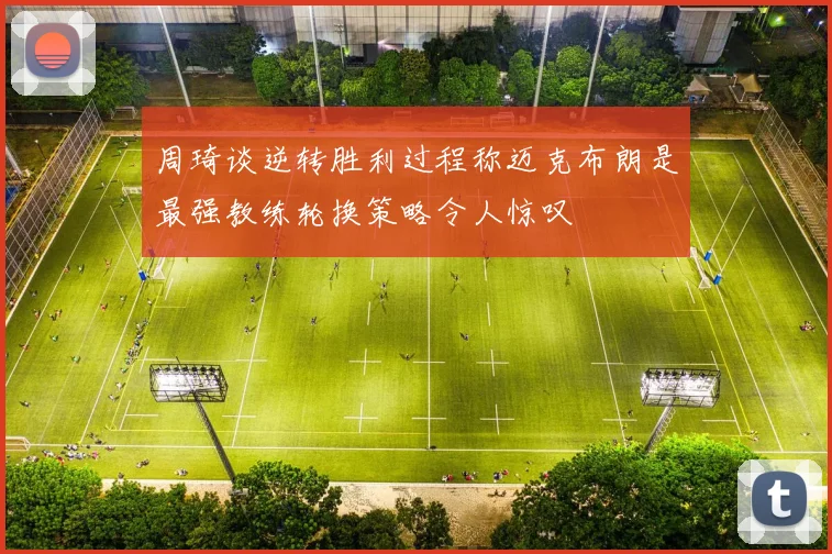 周琦谈逆转胜利过程称迈克布朗是最强教练轮换策略令人惊叹