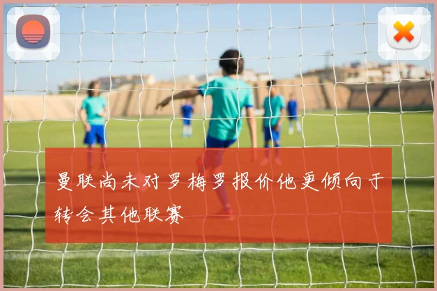 曼联尚未对罗梅罗报价他更倾向于转会其他联赛