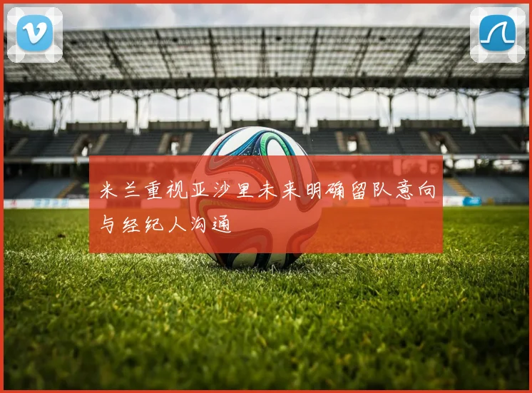 米兰重视亚沙里未来明确留队意向与经纪人沟通