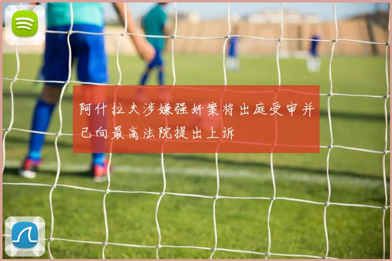 阿什拉夫涉嫌强奸案将出庭受审并已向最高法院提出上诉