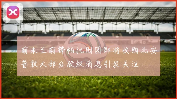 前米兰前锋帕托财团即将收购北安普敦大部分股权消息引发关注